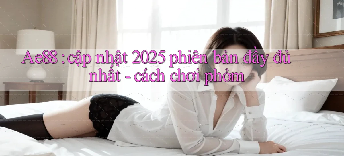Ae88 cập nhật 2025 phiên bản đầy đủ nhất   cách chơi phỏm