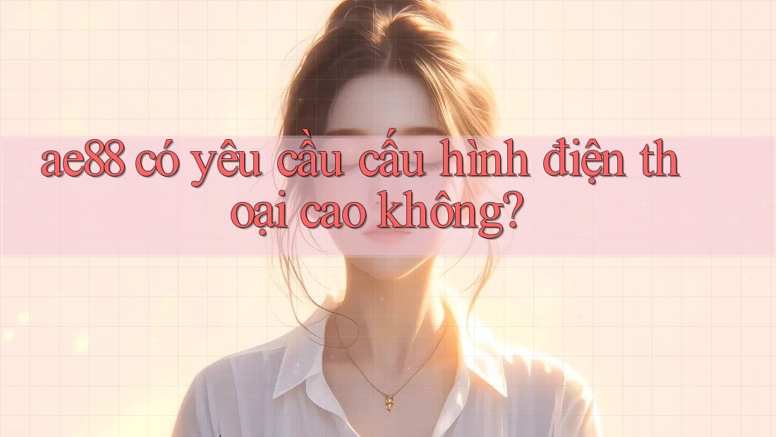 ae88 có yêu cầu cấu hình điện thoại cao không? ae88 có yêu cầu cấu hình điện thoại cao không?