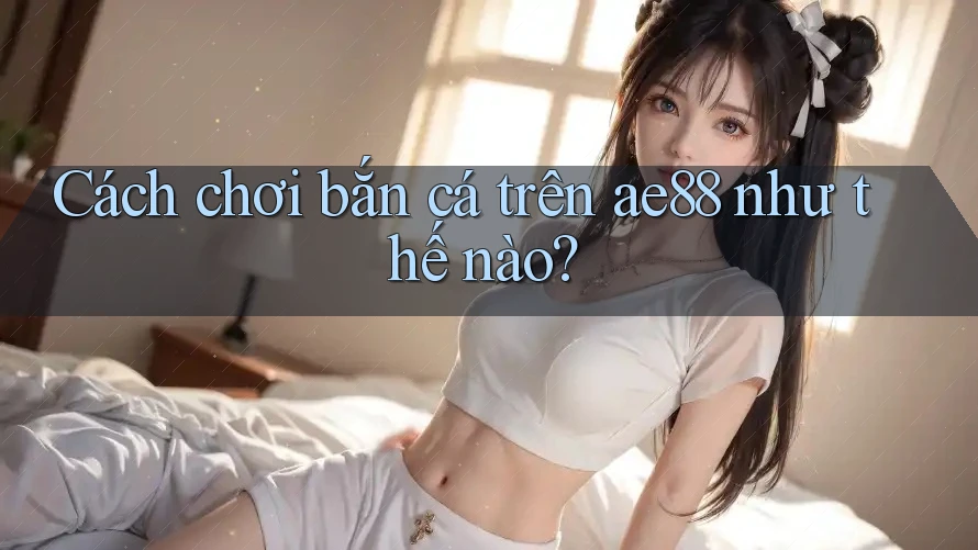 Cách chơi bắn cá trên ae88 như thế nào?