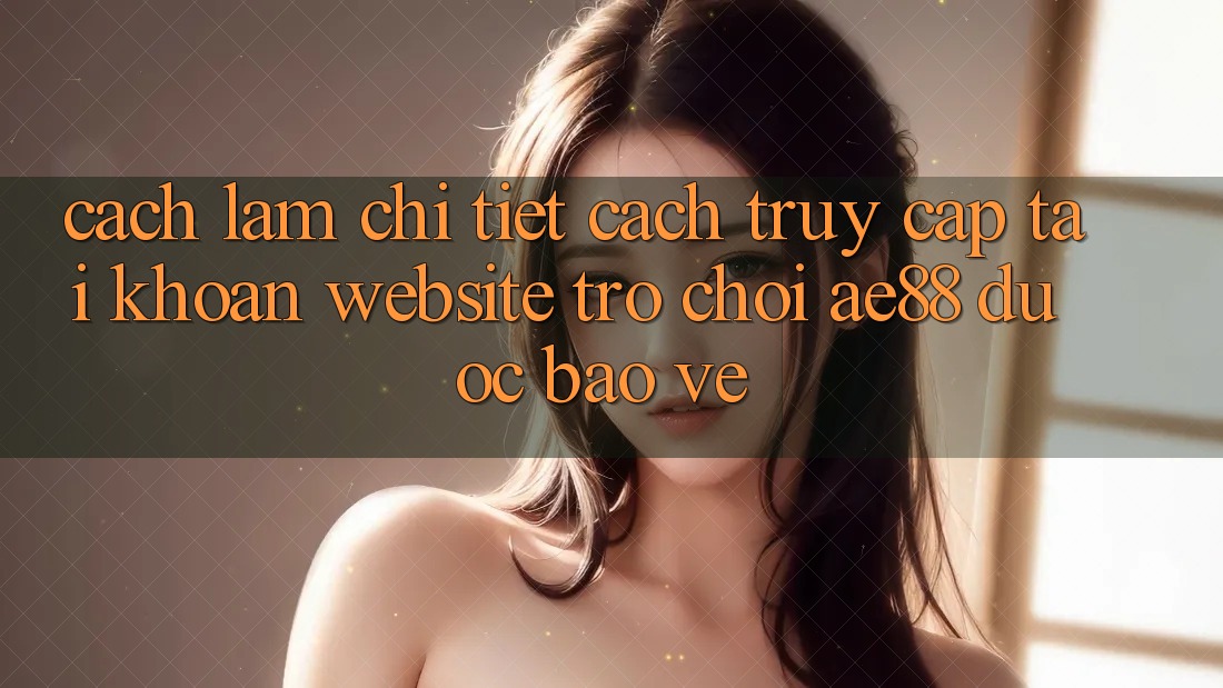 Cách làm Chi Tiết Cách Truy cập tài khoản Website Trò chơi AE88 Được bảo vệ