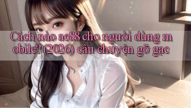 Cách nào ae88 cho người dùng mobile (2026) câu chuyện gỡ gạc