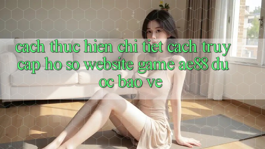 Cách thực hiện Chi Tiết Cách Truy cập hồ sơ Website Game AE88 Được bảo vệ