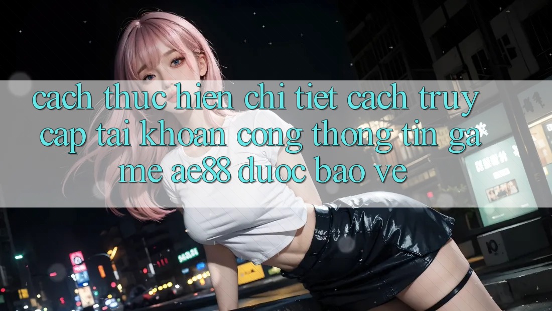 Cách thực hiện Chi Tiết Cách Truy cập tài khoản Cổng thông tin Game AE88 Được bảo vệ