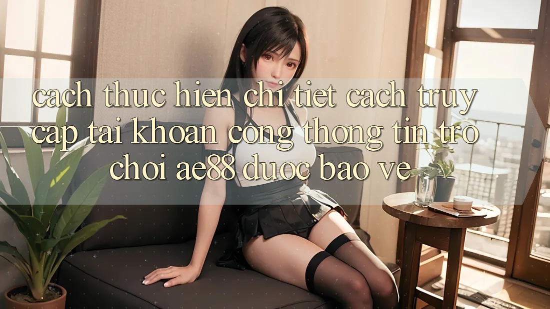 Cách thực hiện Chi Tiết Cách Truy cập tài khoản Cổng thông tin Trò chơi AE88 Được bảo vệ