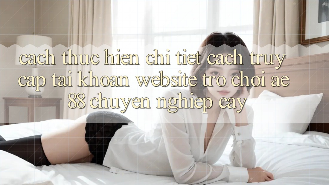 Cách thực hiện Chi Tiết Cách Truy cập tài khoản Website Trò chơi AE88 Chuyên nghiệp cậy
