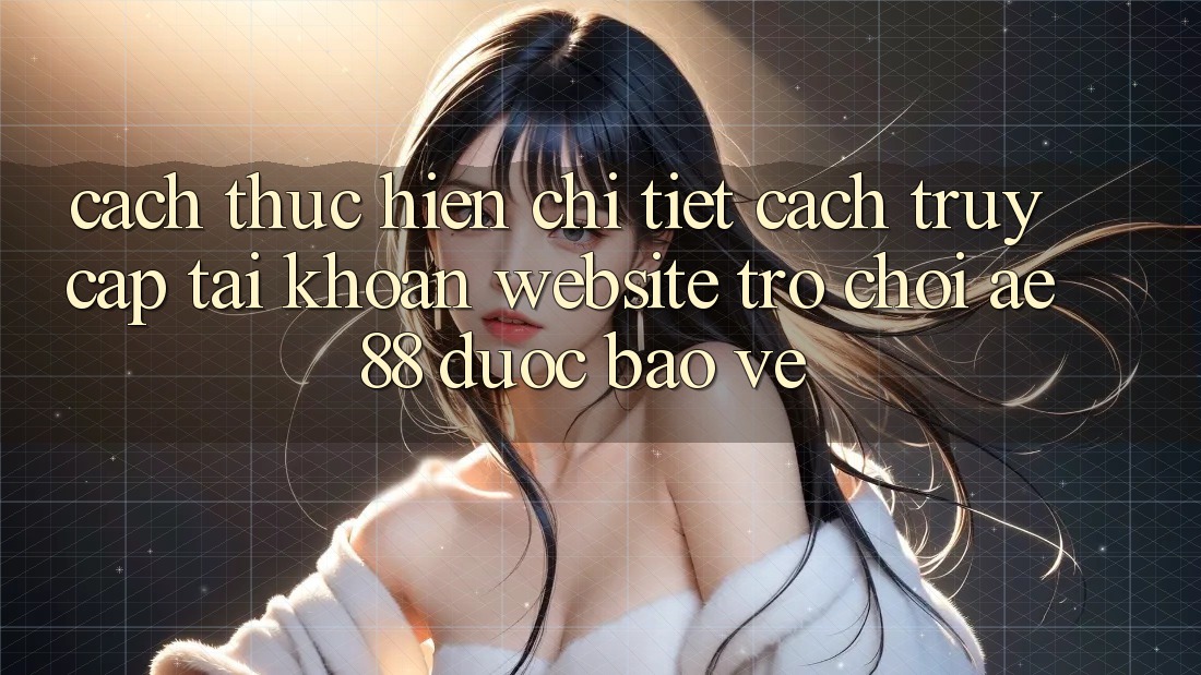 Cách thực hiện Chi Tiết Cách Truy cập tài khoản Website Trò chơi AE88 Được bảo vệ