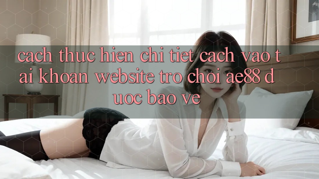 Cách thực hiện Chi Tiết Cách Vào tài khoản Website Trò chơi AE88 Được bảo vệ
