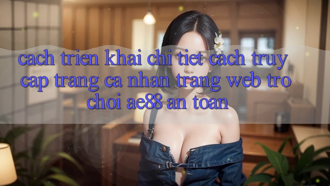Cách triển khai Chi Tiết Cách Truy cập trang cá nhân Trang web Trò chơi AE88 An Toàn
