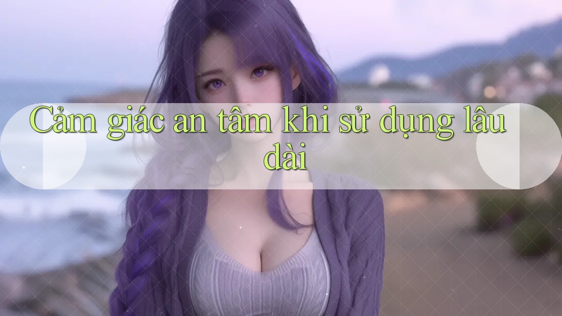 Cảm giác an tâm khi sử dụng lâu dài Cảm giác an tâm khi sử dụng lâu dài