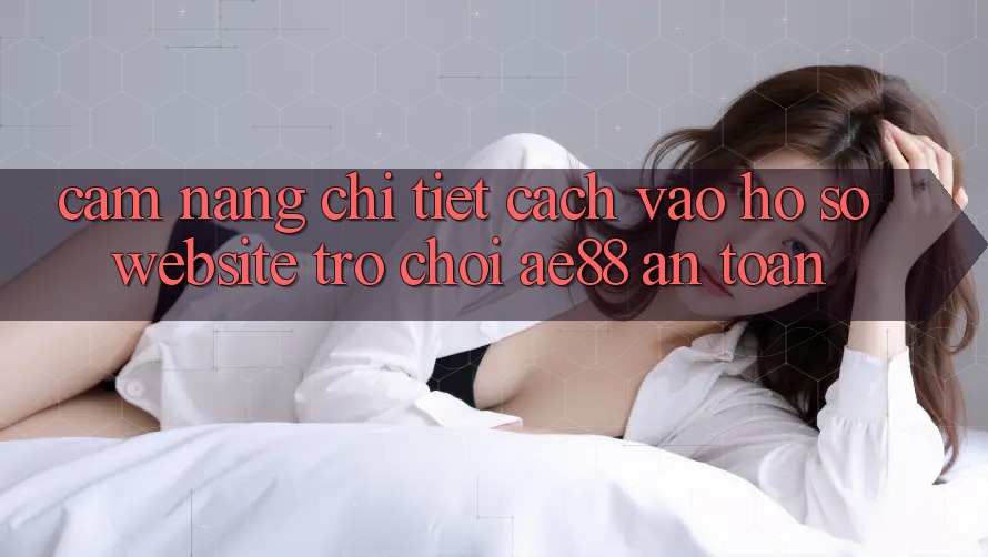 Cẩm nang Chi Tiết Cách Vào hồ sơ Website Trò chơi AE88 An toàn