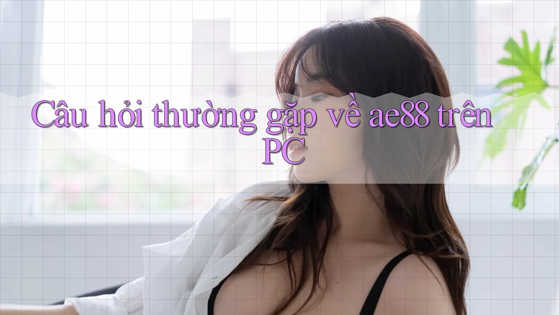 Câu hỏi thường gặp về ae88 trên PC