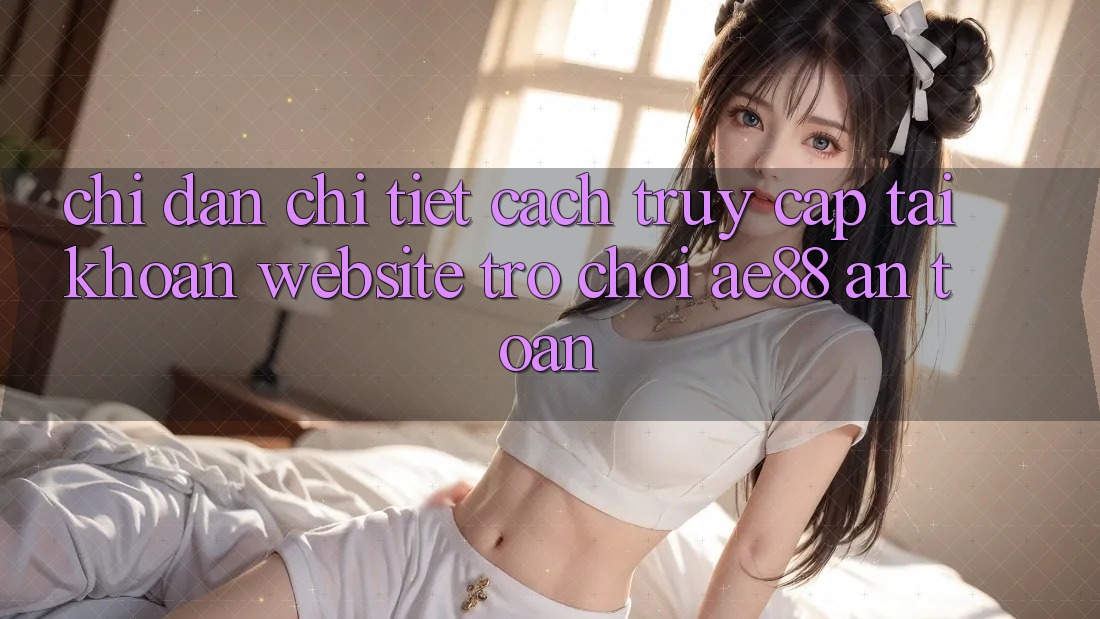 Chỉ dẫn Chi Tiết Cách Truy cập tài khoản Website Trò chơi AE88 An Toàn