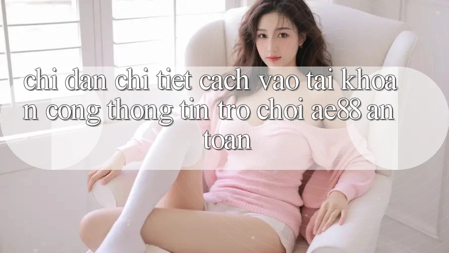 Chỉ dẫn Chi Tiết Cách Vào tài khoản Cổng thông tin Trò chơi AE88 An Toàn