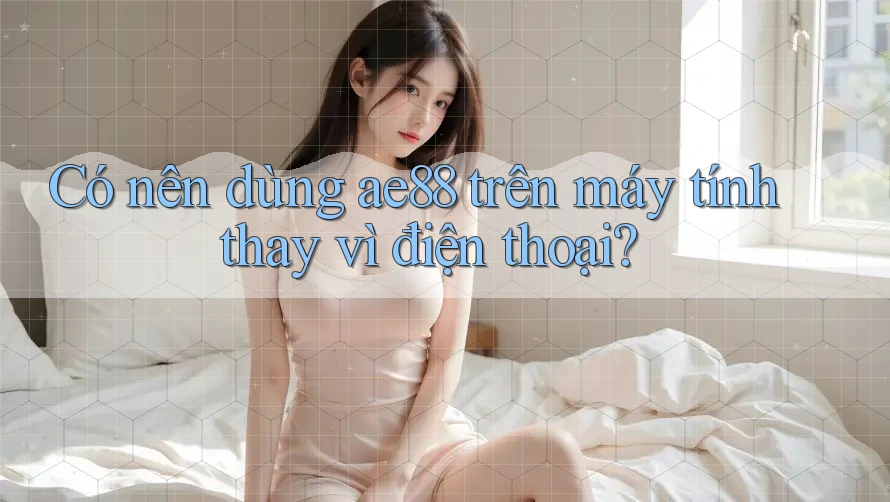 Có nên dùng ae88 trên máy tính thay vì điện thoại? Có nên dùng ae88 trên máy tính thay vì điện thoại?
