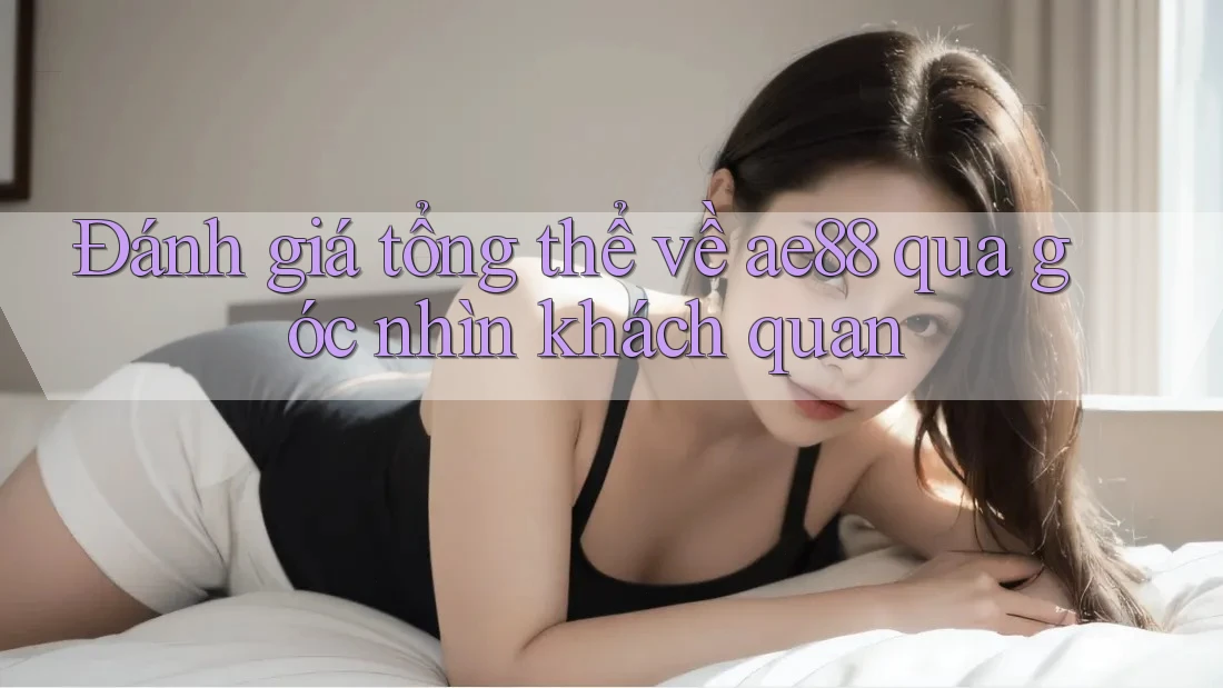 Đánh giá tổng thể về ae88 qua góc nhìn khách quan