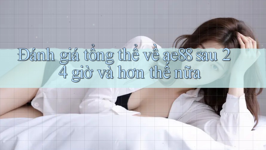 Đánh giá tổng thể về ae88 sau 24 giờ và hơn thế nữa