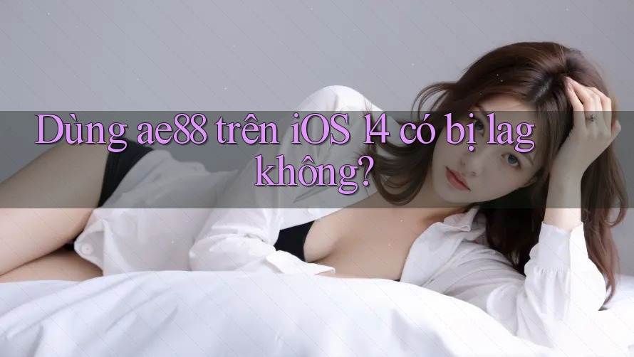 Dùng ae88 trên iOS 14 có bị lag không? Dùng ae88 trên iOS 14 có bị lag không?