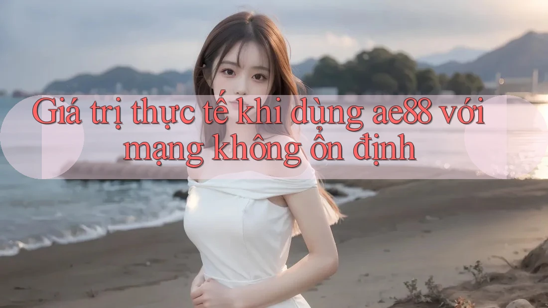 Giá trị thực tế khi dùng ae88 với mạng không ổn định