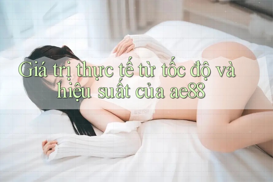 Giá trị thực tế từ tốc độ và hiệu suất của ae88