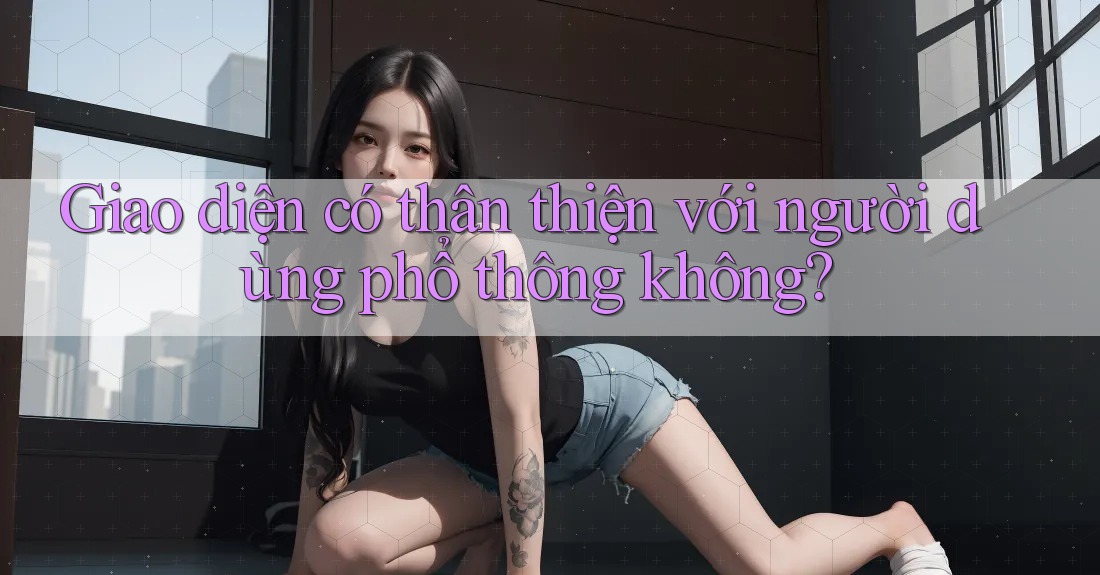 Giao diện có thân thiện với người dùng phổ thông không? Giao diện có thân thiện với người dùng phổ thông không?