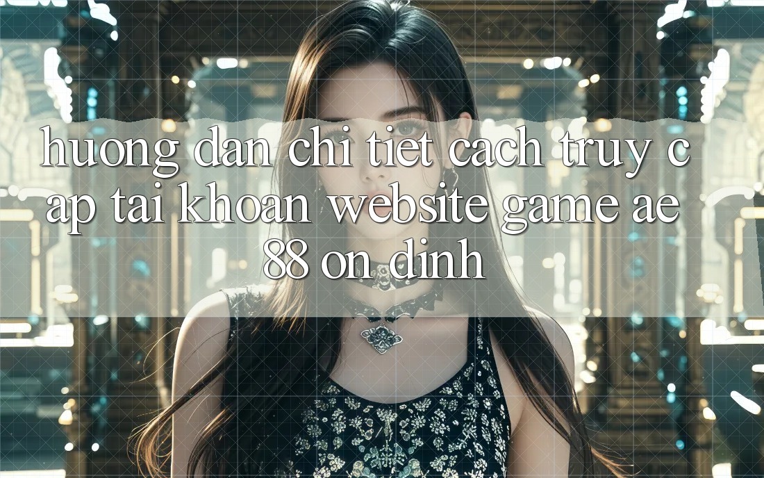 Hướng Dẫn Chi Tiết Cách Truy cập tài khoản Website Game AE88 Ổn định