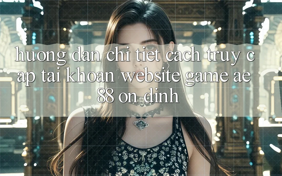 Hướng Dẫn Chi Tiết Cách Truy cập tài khoản Website Game AE88 Ổn định