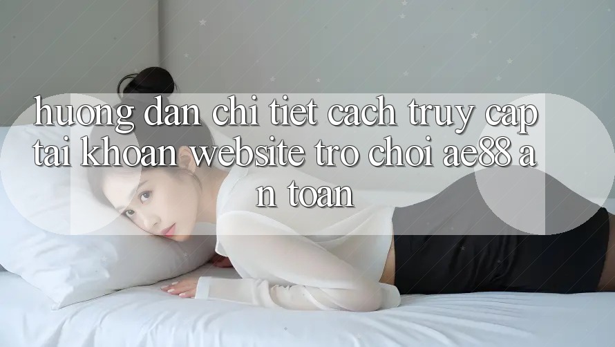 Hướng Dẫn Chi Tiết Cách Truy cập tài khoản Website Trò chơi AE88 An Toàn