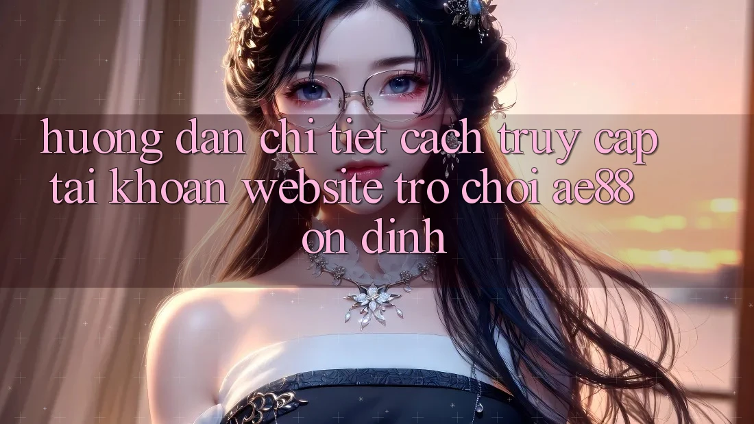 Hướng Dẫn Chi Tiết Cách Truy cập tài khoản Website Trò chơi AE88 Ổn định