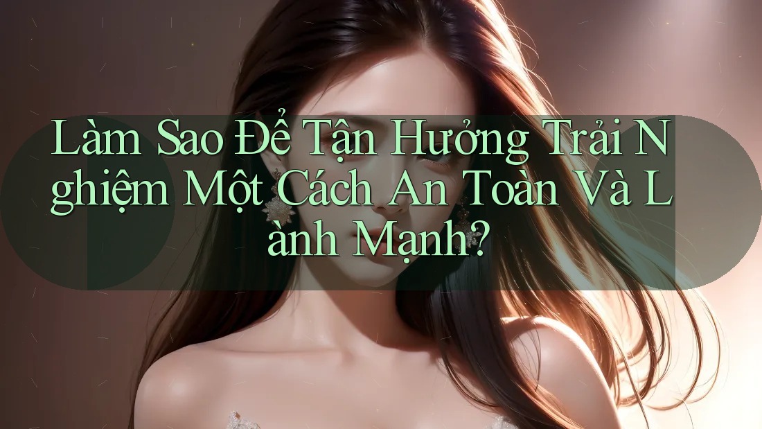 Làm Sao Để Tận Hưởng Trải Nghiệm Một Cách An Toàn Và Lành Mạnh? Làm Sao Để Tận Hưởng Trải Nghiệm Một Cách An Toàn Và Lành Mạnh?