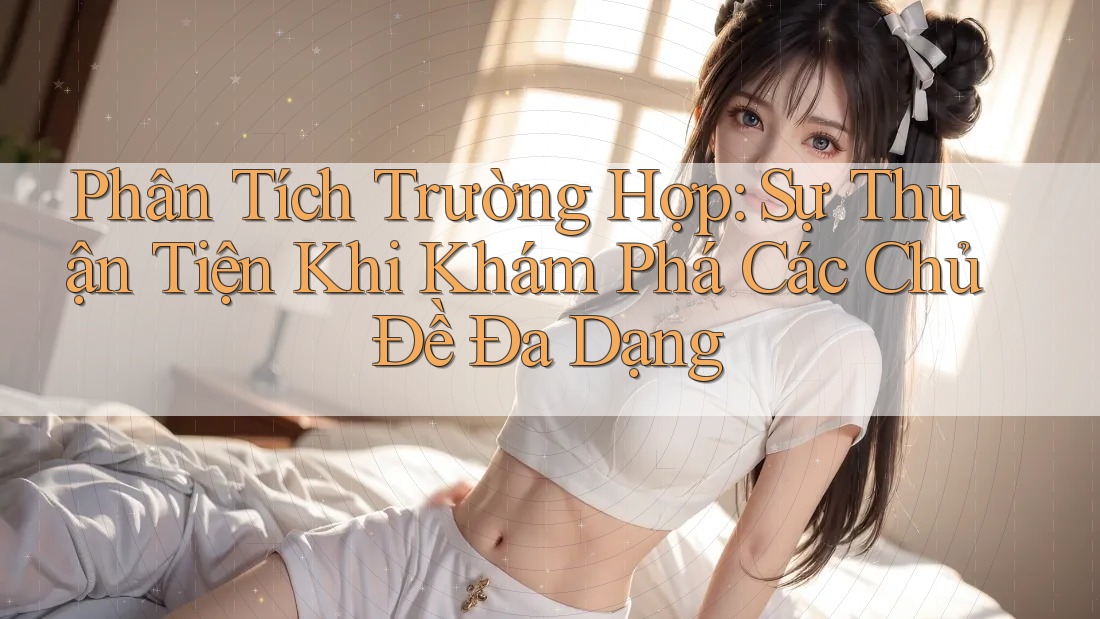 Phân Tích Trường Hợp: Sự Thuận Tiện Khi Khám Phá Các Chủ Đề Đa Dạng Phân Tích Trường Hợp: Sự Thuận Tiện Khi Khám Phá Các Chủ Đề Đa Dạng