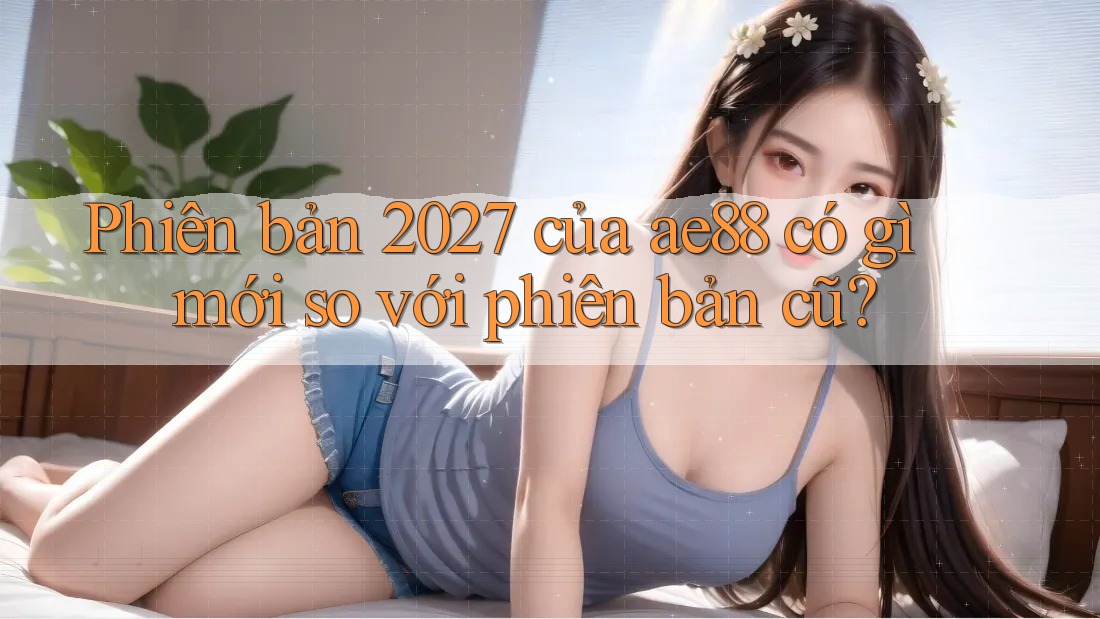 Phiên bản 2027 của ae88 có gì mới so với phiên bản cũ? Phiên bản 2027 của ae88 có gì mới so với phiên bản cũ?