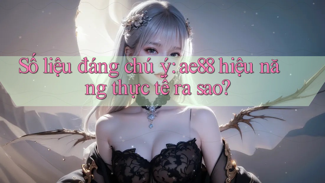 Số liệu đáng chú ý: ae88 hiệu năng thực tế ra sao?