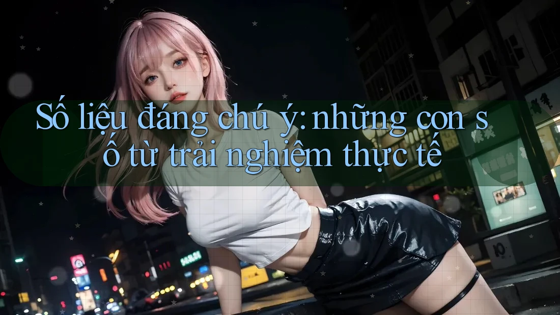 Số liệu đáng chú ý: những con số từ trải nghiệm thực tế Số liệu đáng chú ý: những con số từ trải nghiệm thực tế