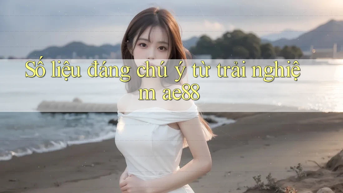Số liệu đáng chú ý từ trải nghiệm ae88