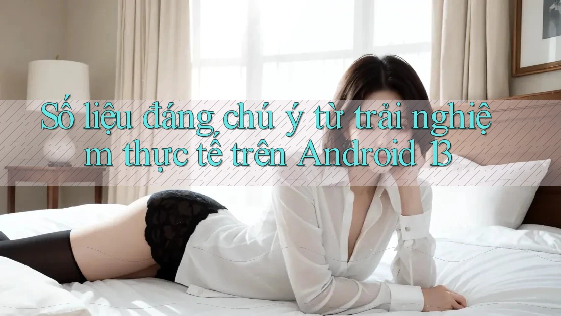 Số liệu đáng chú ý từ trải nghiệm thực tế trên Android 13