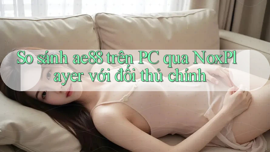 So sánh ae88 trên PC qua NoxPlayer với đối thủ chính