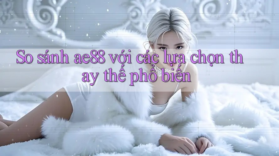So sánh ae88 với các lựa chọn thay thế phổ biến