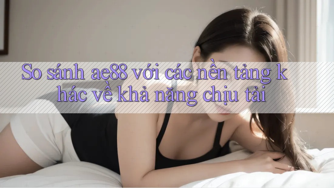 So sánh ae88 với các nền tảng khác về khả năng chịu tải So sánh ae88 với các nền tảng khác về khả năng chịu tải