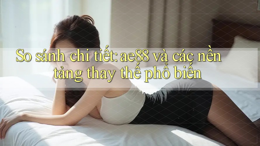 So sánh chi tiết: ae88 và các nền tảng thay thế phổ biến