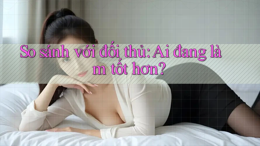 So sánh với đối thủ: Ai đang làm tốt hơn?