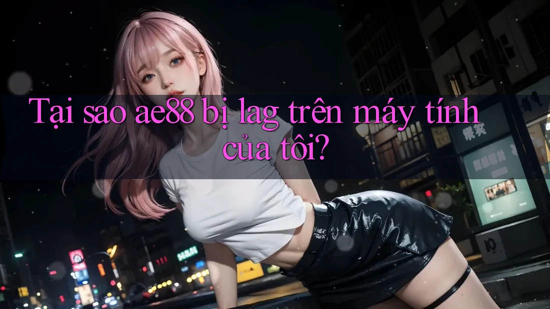 Tại sao ae88 bị lag trên máy tính của tôi?