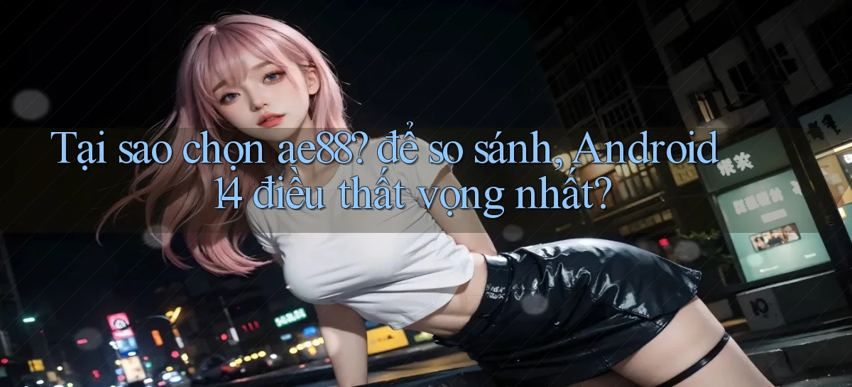 Tại sao chọn ae88 để so sánh, Android 14 điều thất vọng nhất