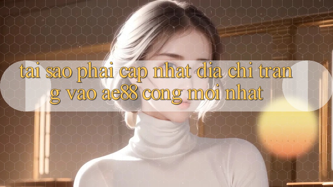 Tại Sao Phải Cập Nhật Địa chỉ trang Vào AE88 - Cổng Mới Nhất?