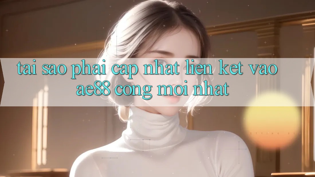 Tại Sao Phải Cập Nhật Liên kết Vào AE88 - Cổng Mới Nhất?