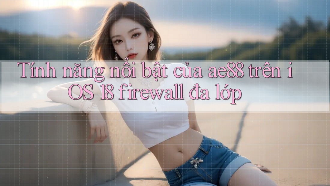 Tính năng nổi bật của ae88 trên iOS 18 firewall đa lớp