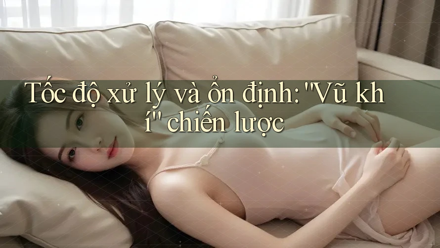 Tốc độ xử lý và ổn định: “Vũ khí” chiến lược