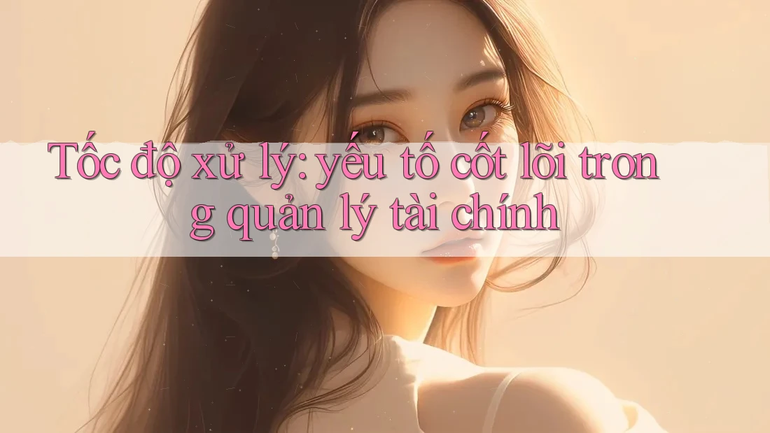 Tốc độ xử lý: yếu tố cốt lõi trong quản lý tài chính Tốc độ xử lý: yếu tố cốt lõi trong quản lý tài chính