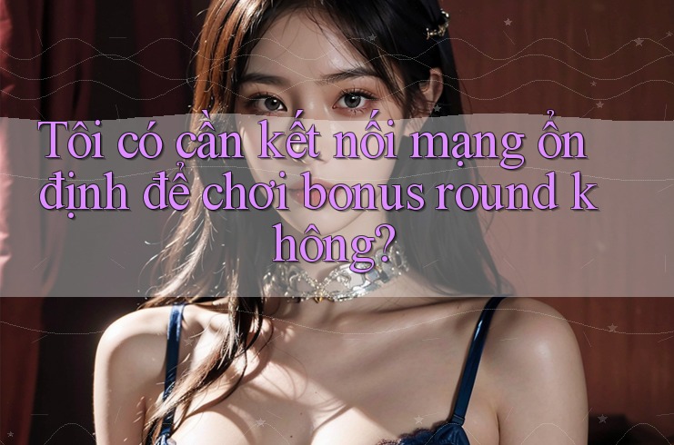 Tôi có cần kết nối mạng ổn định để chơi bonus round không?