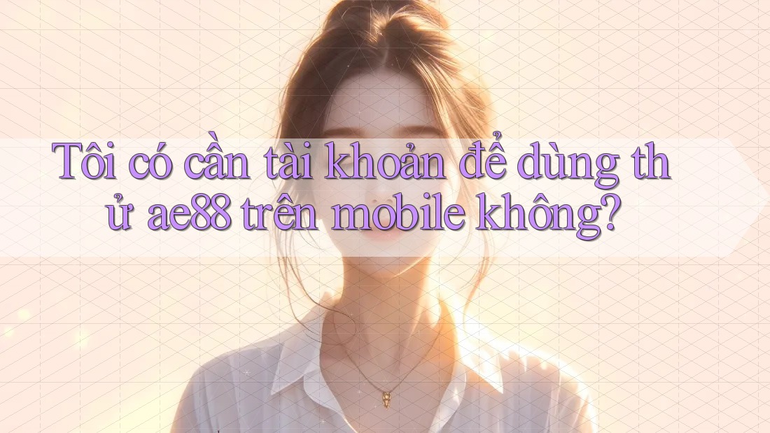 Tôi có cần tài khoản để dùng thử ae88 trên mobile không?