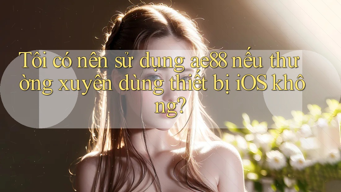 Tôi có nên sử dụng ae88 nếu thường xuyên dùng thiết bị iOS không? Tôi có nên sử dụng ae88 nếu thường xuyên dùng thiết bị iOS không?